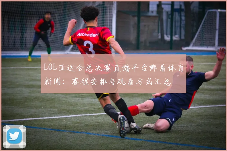 LOL亚运会总决赛直播平台哪看体育新闻：赛程安排与观看方式汇总