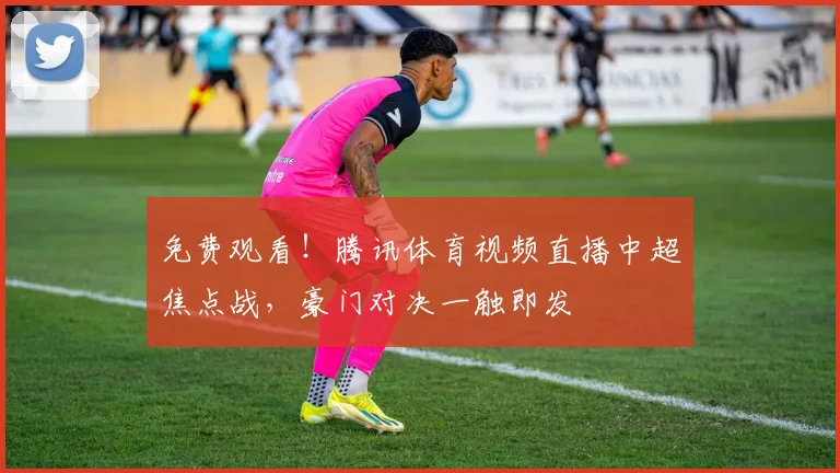 免费观看！腾讯体育视频直播中超焦点战，豪门对决一触即发