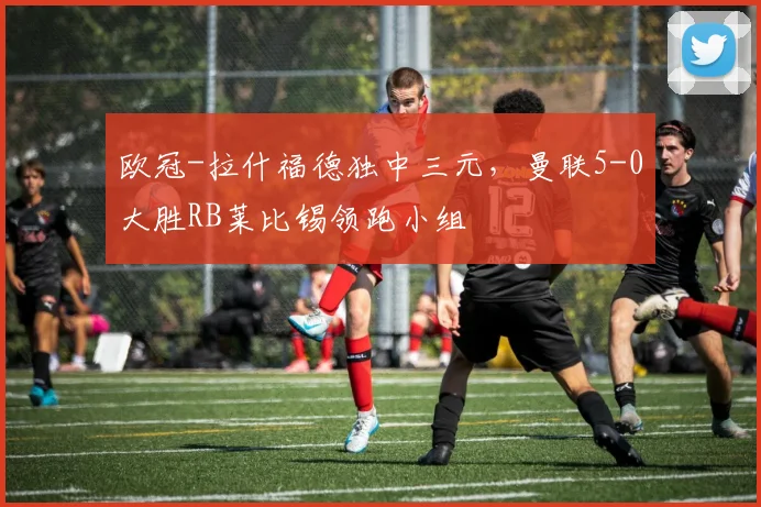 欧冠-拉什福德独中三元，曼联5-0大胜RB莱比锡领跑小组