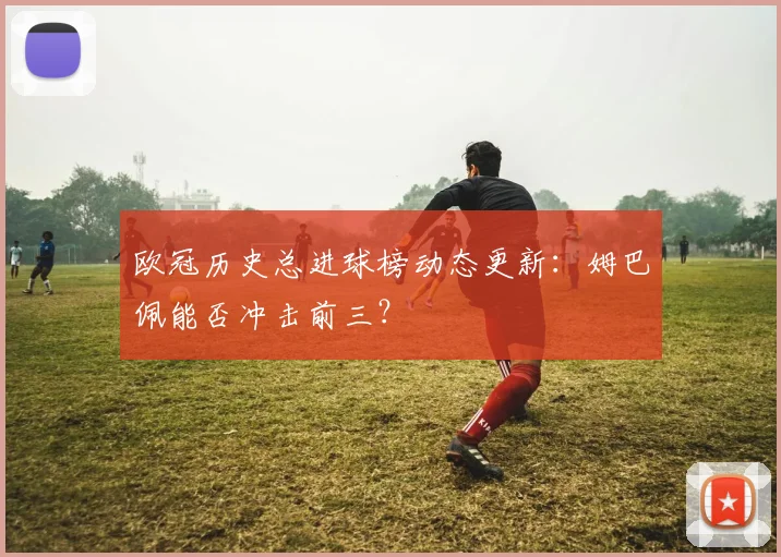 欧冠历史总进球榜动态更新：姆巴佩能否冲击前三？