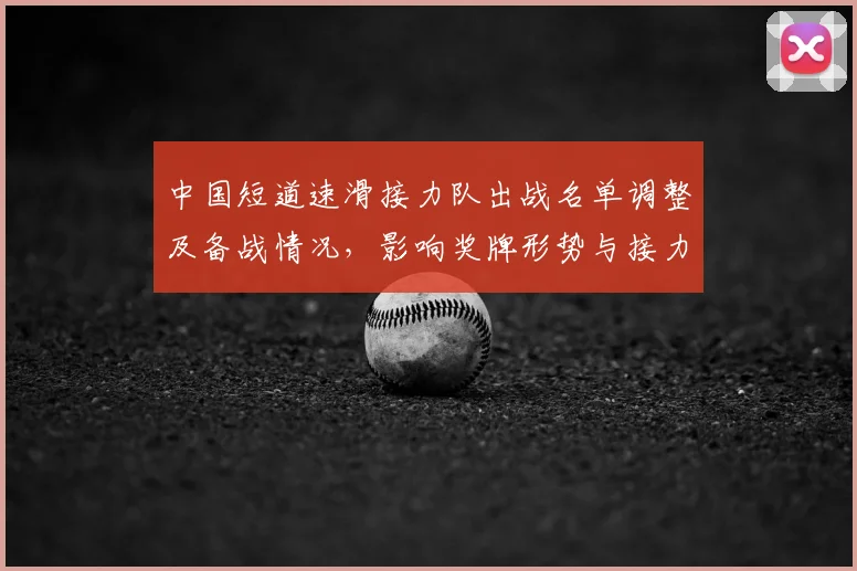中国短道速滑接力队出战名单调整及备战情况，影响奖牌形势与接力策略