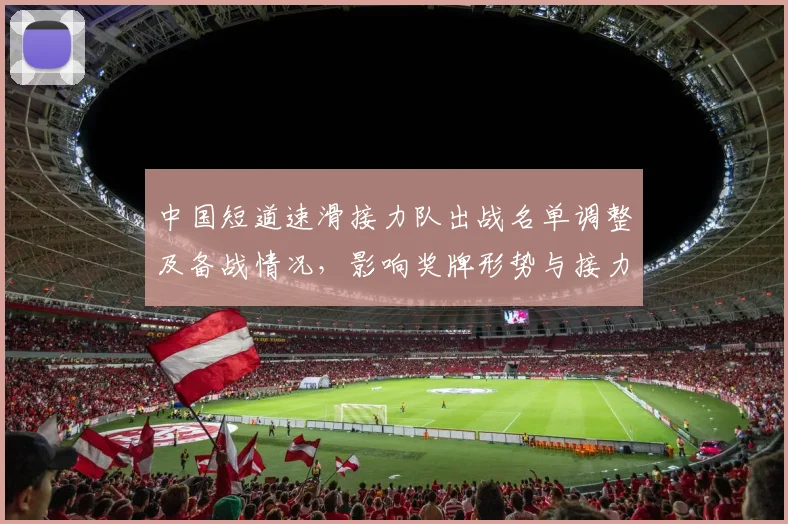 中国短道速滑接力队出战名单调整及备战情况，影响奖牌形势与接力策略