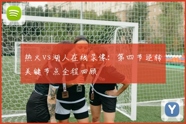 热火vs湖人在线录像：第四节逆转关键节点全程回顾